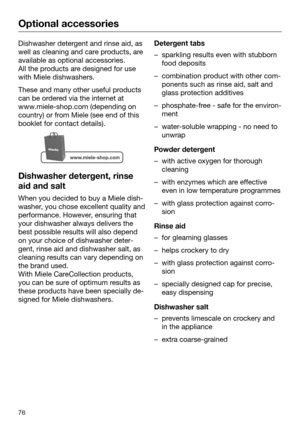 Page 76Optional accessories
76Dishwasher detergent and rinse aid, as
well as clea ning and care products, are
available as optional accessories.
All the products are designed for use
with Miele dishwashers. These and many other useful products
can be or
 dered via the internet at
www.miele-shop.com (depending on
country) or from Miele (see end of this
booklet for contact details). Dishwasher detergent, rinse
aid and salt When you decided to buy a Miele dish‐
w
 asher, you chose excellent quality and...