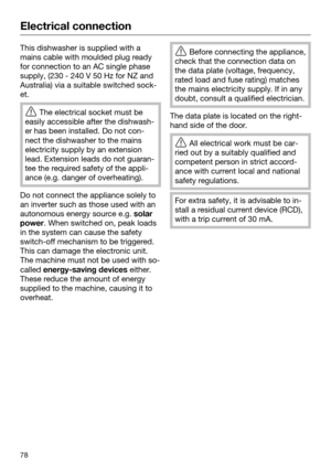 Page 78Electrical connection
78This dishwasher is supplied with a
mains ca
ble with moulded plug ready
for connection to an AC single phase
supply, (230 - 240 V 50 Hz for NZ and
Australia) via a suitable switched sock‐
et. 
The electri
 cal socket must be
easily accessible after the dishwash‐
er has been installed. Do not con‐
nect the dishwasher to the mains
electricity supply by an extension
lead. Extension leads do not guaran‐
tee the required safety of the appli‐
ance (e.g. danger of overheating). Do not...