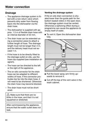 Page 80Water connection
80Drainage
– The appliance drainage system is fit‐
t ed with a non-return valve which
prevents dirty water from flowing
back into the dishwasher via the
drain hose. – The dishwasher is supplied with ap‐
pr
 ox. 1.5 m of flexible drain hose with
an internal diameter of 22 mm. – The drain hose can be extended us‐
ing
  a connection piece to attach a
further length of hose. The drainage
length must not be longer than 4 m,
and the delivery head must not ex‐
ceed 1 m. – If the hose is to be...