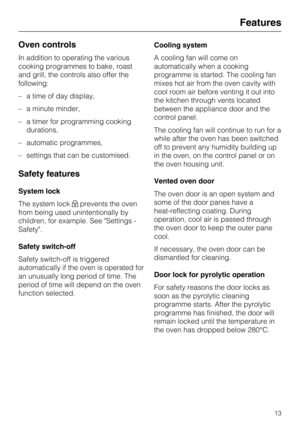 Page 13Oven controls
In addition to operating the various
cooking programmes to bake, roast
and grill, the controls also offer the
following:
–a time of day display,
–a minute minder,
–a timer for programming cooking
durations,
–automatic programmes,
–settings that can be customised.
Safety features
System lock
The system lockprevents the oven
from being used unintentionally by
children, for example. See Settings -
Safety.
Safety switch-off
Safety switch-off is triggered
automatically if the oven is operated...