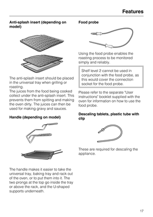 Page 17Anti-splash insert (depending on
model)
The anti-splash insert should be placed
in the universal tray when grilling or
roasting.
The juices from the food being cooked
collect under the anti-splash insert. This
prevents them from spitting and making
the oven dirty. The juices can then be
used for making gravy and sauces.
Handle (depending on model)
The handle makes it easier to take the
universal tray, baking tray and rack out
of the oven, or to put them into it. The
two prongs at the top go inside the...