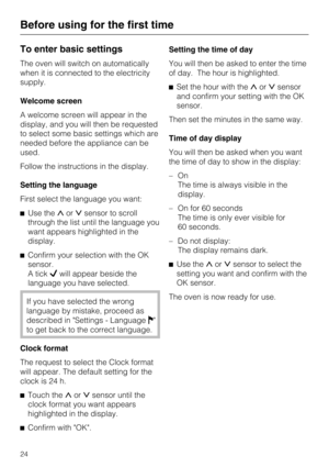 Page 24To enter basic settings
The oven will switch on automatically
when it is connected to the electricity
supply.
Welcome screen
A welcome screen will appear in the
display, and you will then be requested
to select some basic settings which are
needed before the appliance can be
used.
Follow the instructions in the display.
Setting the language
First select the language you want:
Use theorsensor to scroll
through the list until the language you
want appears highlighted in the
display.
Confirm your...