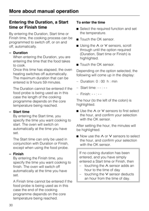 Page 30Entering the Duration, a Start
time or Finish time
By entering the Duration, Start time or
Finish time, the cooking process can be
programmed to switch off, or on and
off, automatically.
–Duration
When entering the Duration, you are
entering the time that the food takes
to cook.
Once this time has elapsed, the oven
heating switches off automatically.
The maximum duration that can be
entered is 9 hours 59 minutes.
The Duration cannot be entered if the
food probe is being used as in this
case the length of...