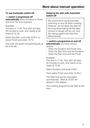 Page 31To use Automatic switch-off
Toswitch a programme off
automaticallyselect Duration or Finish
and enter the time required.
Example:
The time is 11:45. Your dish will take
30 minutes to cook, and needs to be
ready at 12:15.
Select Duration, and enter 0:30 h, or
select Finish and enter 12:15.
The oven will switch off automatically at
the time set.Delaying the start with Automatic
switch-off
We recommend using automatic
switching on and off when roasting.
However, do not delay the start for
too long when...