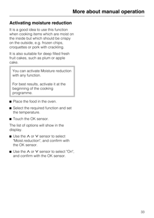 Page 33Activating moisture reduction
It is a good idea to use this function
when cooking items which are moist on
the inside but which should be crispy
on the outside, e.g. frozen chips,
croquettes or pork with crackling.
It is also suitable for deep filled fresh
fruit cakes, such as plum or apple
cake.
You can activate Moisture reduction
with any function.
For best results, activate it at the
beginning of the cooking
programme.
Place the food in the oven.
Select the required function and set
the...