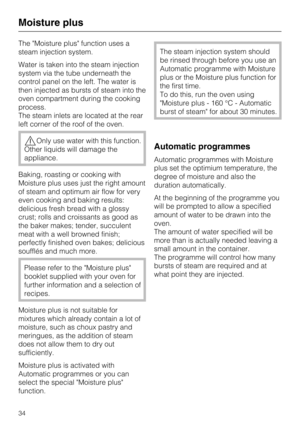 Page 34The Moisture plus function uses a
steam injection system.
Water is taken into the steam injection
system via the tube underneath the
control panel on the left. The water is
then injected as bursts of steam into the
oven compartment during the cooking
process.
The steam inlets are located at the rear
left corner of the roof of the oven.
Only use water with this function.
Other liquids will damage the
appliance.
Baking, roasting or cooking with
Moisture plus uses just the right amount
of steam and optimum...