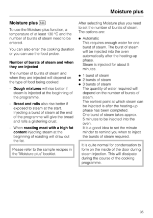 Page 35Moisture plus
To use the Moisture plus function, a
temperature of at least 130 °C and the
number of bursts of steam need to be
entered.
You can also enter the cooking duration
or you can use the food probe.
Number of bursts of steam and when
they are injected
The number of bursts of steam and
when they are injected will depend on
the type of food being cooked:
–Dough mixtureswill rise better if
steam is injected at the beginning of
the programme.
–Bread and rollsalso rise better if
exposed to steam at...