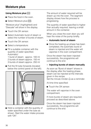Page 36Using Moisture plus
Place the food in the oven.
Select Moisture plus.
Moisture plus (highlighted) and
Descale will show in the display.
Touch the OK sensor.
Select Automatic burst of steam or
select the number of bursts of steam.
Touch the OK sensor.
Select a temperature.
Fill a suitable container with the
quantity of water specified.
Automatic/
1 burst of steam: approx. 100 ml
2 bursts of steam: approx. 150 ml
3 bursts of steam: approx. 250 ml
Pull the fill tube forwards (located
below the...