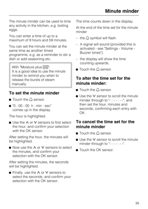 Page 39The minute minder can be used to time
any activity in the kitchen, e.g. boiling
eggs.
You can enter a time of up to a
maximum of 9 hours and 59 minutes.
You can set the minute minder at the
same time as another timed
programme, e.g. as a reminder to stir a
dish or add seasoning etc.
With Moisture plus:
It is a good idea to use the minute
minder to remind you when to
release the bursts of steam
manually.
To set the minute minder
Touch thesensor.
0 : 00 : 00 h : min : sec
comes up in the display.
The...