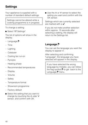 Page 40Your appliance is supplied with a
number of standard default settings.
Settings cannot be altered while a
cooking programme is in progress.
To change a setting:
Select Settings.
The list of options will show in the
display.
–Language
–Time
–Lighting
– Catalyser
– Cooling fan run-on
– Pyrolytic
– Heating phase
– Recommended temperatures
– Display
–
Volume
–
Safety
–
Temperature format
–
Showroom programme
–
Factory default

Select the setting that you want to
change by touching theoder
sensor, and...