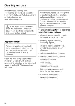 Page 46Miele branded cleaning and
conditioning products are available
from the Miele Spare Parts Department
or via the internet on
www.miele-shop.com.
Do not use a steam cleaner to
clean the appliance. The steam
could reach electrical components
and cause a short circuit.
Appliance front
Remove any soiling immediately.
If this is not done, it might become
impossible to remove and could
cause the surface to alter or
discolour.
Clean the front using a damp Miele
microfibre E-cloth or with a clean
sponge and a...
