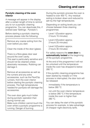 Page 51Pyrolytic cleaning of the oven
interior
A message will appear in the display
after a certain length of time to remind
you to run a pyrolytic cleaning
programme. You can deactivate this, if
wished (see Settings - Pyrolytic).
Before starting a pyrolytic cleaning
process please note the following:
Remove any coarse soiling from the
oven before you start.
Clean the inside of the door (glass).
There is a fibre-glass door seal
around the oven cavity.
This seal is particularly sensitive and
should not be...