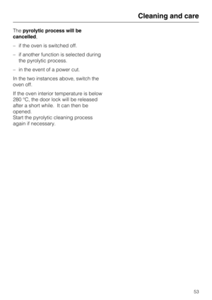 Page 53Thepyrolytic process will be
cancelled,
–if the oven is switched off.
–if another function is selected during
the pyrolytic process.
–in the event of a power cut.
In the two instances above, switch the
oven off.
If the oven interior temperature is below
280 °C, the door lock will be released
after a short while. It can then be
opened.
Start the pyrolytic cleaning process
again if necessary.
Cleaning and care
53 
