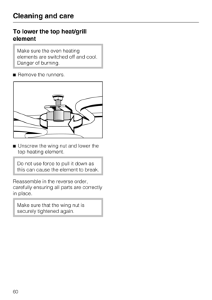 Page 60To lower the top heat/grill
element
Make sure the oven heating
elements are switched off and cool.
Danger of burning.
Remove the runners.
Unscrew the wing nut and lower the
top heating element.
Do not use force to pull it down as
this can cause the element to break.
Reassemble in the reverse order,
carefully ensuring all parts are correctly
in place.
Make sure that the wing nut is
securely tightened again.
Cleaning and care
60 