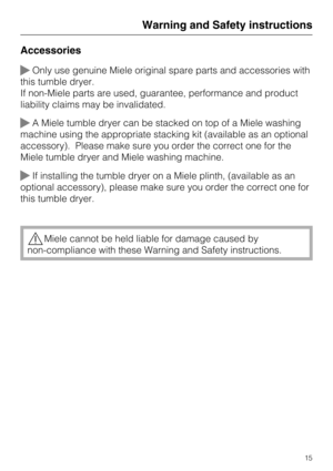 Page 15Accessories
Only use genuine Miele original spare parts and accessories with
this tumble dryer.
If non-Miele parts are used, guarantee, performance and product
liability claims may be invalidated.
A Miele tumble dryer can be stacked on top of a Miele washing
machine using the appropriate stacking kit (available as an optional
accessory). Please make sure you order the correct one for the
Miele tumble dryer and Miele washing machine.
If installing the tumble dryer on a Miele plinth, (available as an...