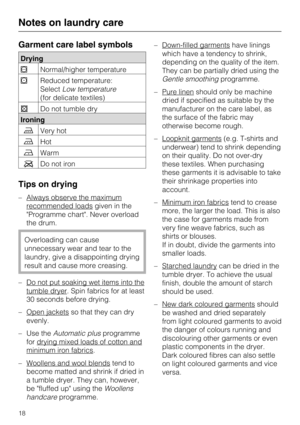 Page 18Garment care label symbols
Drying
Normal/higher temperature
Reduced temperature:
SelectLow temperature
(for delicate textiles)
Do not tumble dry
Ironing
Very hot
Hot
Warm
Do not iron
Tips on drying
– Always observe the maximum
recommended loadsgiven in the
Programme chart. Never overload
the drum.
Overloading can cause
unnecessary wear and tear to the
laundry, give a disappointing drying
result and cause more creasing.
–
Do not put soaking wet items into the
tumble dryer. Spin fabrics for at...