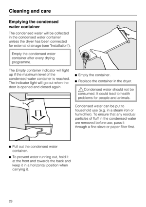 Page 28Emptying the condensed
water container
The condensed water will be collected
in the condensed water container
unless the dryer has been connected
for external drainage (see Installation).
Empty the condensed water
container after every drying
programme.
TheEmpty containerindicator will light
up if the maximum level of the
condensed water container is reached.
The indicator light will go out when the
door is opened and closed again.

Pull out the condensed water
container.

To prevent water running out,...