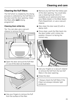 Page 29Cleaning the fluff filters
The fluff which is created by the drying
process is collected by the fluff filters in
the door and the door opening. Clean
the filters aftereachdrying
programme*.
Cleaning them whilst dry
Tip: You can also use a vacuum
cleaner to remove the fluff.

Open the door and pull the fluff filter
(1) out of the door as illustrated.

Use your fingers to remove the fluff
from the surface of the filter.Remove any fluff from the hollow part
of the door opening. You could also
use a...