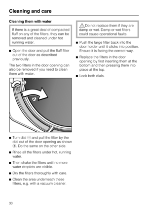 Page 30Cleaning them with water
If there is a great deal of compacted
fluff on any of the filters, they can be
removed and cleaned under hot
running water.
Open the door and pull the fluff filter
out of the door as described
previously.
The two filters in the door opening can
also be removed if you need to clean
them with water.

Turn dialand pull the filter by the
dial out of the door opening as shown
. Do the same on the other side.

Rinse all the filters under hot, running
water.

Then shake the...