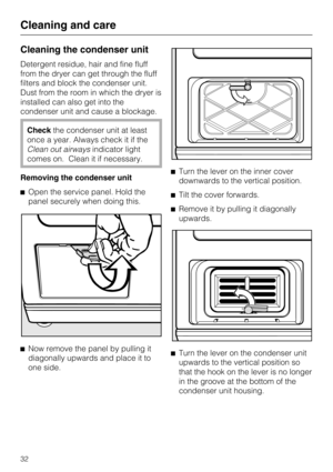 Page 32Cleaning the condenser unit
Detergent residue, hair and fine fluff
from the dryer can get through the fluff
filters and block the condenser unit.
Dust from the room in which the dryer is
installed can also get into the
condenser unit and cause a blockage.
Checkthe condenser unit at least
once a year. Always check it if the
Clean out airwaysindicator light
comes on. Clean it if necessary.
Removing the condenser unit
Open the service panel. Hold the
panel securely when doing this.

Now remove the panel...