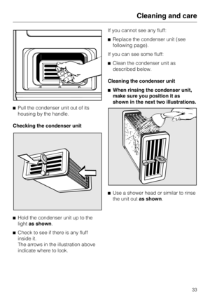 Page 33Pull the condenser unit out of its
housing by the handle.
Checking the condenser unit

Hold the condenser unit up to the
lightas shown.

Check to see if there is any fluff
inside it.
The arrows in the illustration above
indicate where to look.If you cannot see any fluff:
Replace the condenser unit (see
following page).
If you can see some fluff:
Clean the condenser unit as
described below.
Cleaning the condenser unit
When rinsing the condenser unit,
make sure you position it as
shown in the next...