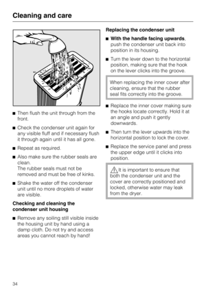 Page 34Then flush the unit through from the
front.
Check the condenser unit again for
any visible fluff and if necessary flush
it through again until it has all gone.
Repeat as required.
Also make sure the rubber seals are
clean.
The rubber seals must not be
removed and must be free of kinks.

Shake the water off the condenser
unit until no more droplets of water
are visible.
Checking and cleaning the
condenser unit housing

Remove any soiling still visible inside
the housing unit by hand using a
damp...