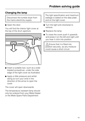 Page 41Changing the lamp
Disconnect the tumble dryer from
the mains electricity supply.
Open the door.
You will find the interior light cover at
the top of the drum aperture.
Insert a suitable tool, such as a wide
bladed screwdriver, under the side
edge of the light cover as illustrated.

Apply a little pressure and whilst
doing so turn your wrist in the
direction of the arrow to open the
cover.
The cover will open downwards.
The temperature resistant lamp should
only be ordered from your Miele Dealer
or the...