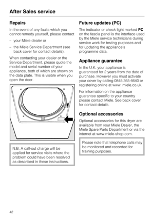 Page 42Repairs
In the event of any faults which you
cannot remedy yourself, please contact
–your Miele dealer or
–the Miele Service Department (see
back cover for contact details).
When contacting your dealer or the
Service Department, please quote the
model and serial number of your
appliance, both of which are shown on
the data plate. This is visible when you
open the door.
N.B. A call-out charge will be
applied for service visits where the
problem could have been resolved
as described in these instructions....