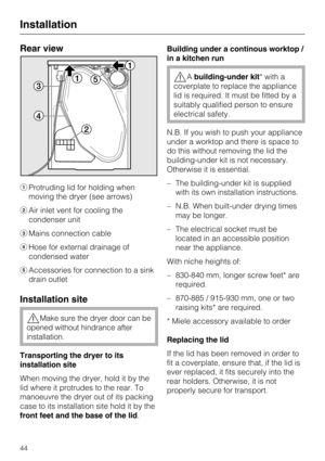 Page 44Rear view
Protruding lid for holding when
moving the dryer (see arrows)
Air inlet vent for cooling the
condenser unit
Mains connection cable
Hose for external drainage of
condensed water
Accessories for connection to a sink
drain outlet
Installation site
Make sure the dryer door can be
opened without hindrance after
installation.
Transporting the dryer to its
installation site
When moving the dryer, hold it by the
lid where it protrudes to the rear. To
manoeuvre the dryer out of its packing
case to...