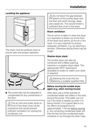Page 45Levelling the appliance 
The dryer must be perfectly level to 
ensure safe and proper operation. 
 The screw feet can be adjusted to 
compensate for any unevenness in
the floor.
The air inlet and outlet vents on 
the front of the dryer must not be
covered as this would prevent
sufficient ventilation for cooling the
condenser unit.
Do not block the gap between
the bottom of the tumble dryer and
the floor with plinth facings, deep
pile carpet etc. This would hinder a
sufficient flow of air to the dryer....