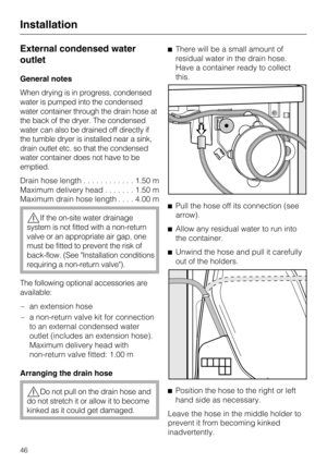 Page 46External condensed water
outlet
General notes
When drying is in progress, condensed
water is pumped into the condensed
water container through the drain hose at
the back of the dryer. The condensed
water can also be drained off directly if
the tumble dryer is installed near a sink,
drain outlet etc. so that the condensed
water container does not have to be
emptied.
Drain hose length............1.50 m
Maximum delivery head.......1.50 m
Maximum drain hose length....4.00 m
If the on-site water drainage...