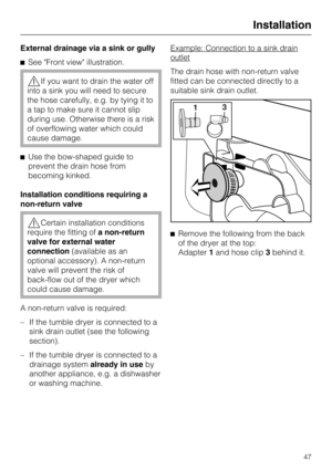 Page 47External drainage via a sink or gully
See Front view illustration.
If you want to drain the water off
into a sink you will need to secure
the hose carefully, e.g. by tying it to
a tap to make sure it cannot slip
during use. Otherwise there is a risk
of overflowing water which could
cause damage.
Use the bow-shaped guide to
prevent the drain hose from
becoming kinked.
Installation conditions requiring a
non-return valve
Certain installation conditions
require the fitting ofa non-return
valve for...