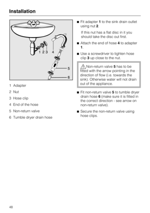 Page 481 Adapter
2 Nut
3 Hose clip
4 End of the hose
5 Non-return valve
6 Tumble dryer drain hoseFit adapter1to the sink drain outlet
using nut2.
If this nut has a flat disc in it you
should take the disc out first.
Attach the end of hose4to adapter
1.
Use a screwdriver to tighten hose
clip3up close to the nut.
Non-return valve5has to be
fitted with the arrow pointing in the
direction of flow (i.e. towards the
sink). Otherwise water will not drain
out of the appliance.
Fit non-return valve5to tumble dryer...