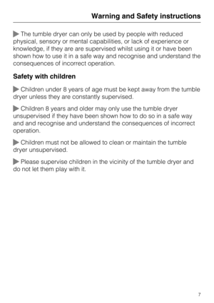 Page 7The tumble dryer can only be used by people with reduced
physical, sensory or mental capabilities, or lack of experience or
knowledge, if they are are supervised whilst using it or have been
shown how to use it in a safe way and recognise and understand the
consequences of incorrect operation.
Safety with children
Children under 8 years of age must be kept away from the tumble
dryer unless they are constantly supervised.
Children 8 years and older may only use the tumble dryer
unsupervised if they...