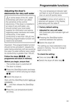 Page 63Adjusting the dryers
electronics for very soft water
In some areas of the UK, water
is extremely soft which can affect
the sensitivity of the control
electronics. If the dryer is installed in
an area of very soft water, you
should contact your local water
supplier for information and advice
regarding water hardness and water
conductivity. If the water
conductivity is less than 150 µS, the
following programmable function will
need to be activated.
Important. This programmable function
should not be...