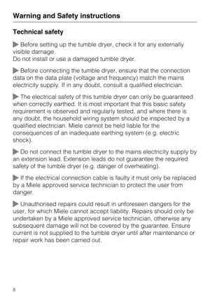 Page 8Technical safety
Before setting up the tumble dryer, check it for any externally
visible damage.
Do not install or use a damaged tumble dryer.
Before connecting the tumble dryer, ensure that the connection
data on the data plate (voltage and frequency) match the mains
electricity supply. If in any doubt, consult a qualified electrician.
The electrical safety of this tumble dryer can only be guaranteed
when correctly earthed. It is most important that this basic safety
requirement is observed and...