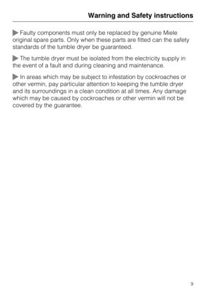 Page 9Faulty components must only be replaced by genuine Miele
original spare parts. Only when these parts are fitted can the safety
standards of the tumble dryer be guaranteed.
The tumble dryer must be isolated from the electricity supply in
the event of a fault and during cleaning and maintenance.
In areas which may be subject to infestation by cockroaches or
other vermin, pay particular attention to keeping the tumble dryer
and its surroundings in a clean condition at all times. Any damage
which may be...