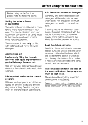 Page 13Before using for the first time
Before using for the first time,
please note the following points.
Setting the water softener
(if applicable).
The water softener must be set to corre-
spond to the water hardness in your
area. This can be obtained from your
local water company, or by using a test
kit that can be purchased from the
Miele Parts Department.
The salt reservoir must only be filled
with water and salt. Never fill it with
detergent.
Adding rinse aid.
Inadvertently filling the rinse aid
reservoir...