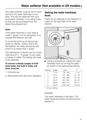 Page 15Water softener (Not available in US models.)
The water softener must be set to corre-
spond to the water hardness in your
area. This can be obtained from your
local water company or by using a test
kit that can be purchased from the
Miele Parts Department.
Note:
If the water hardness in your area is
under 7 gr/gal, it is not necessary to re-
activate the softener with salt.
To avoid the build up of calcium de-
posits on dishes, cutlery, and in the
dishwasher, the water should be soft-
ened if it is...