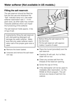 Page 16Filling the salt reservoir.
The salt reservoir should be filled be-
fore the first use and whenever the
“Salt” indicator lamp is lit. Use water
softener reactivation salt (1 - 4 mm
grain size), as other salts may contain
insoluble additives which can impair
the functioning of the softener.
The salt reservoir holds approx. 4 lbs 
(2 kg) of salt.
Inadvertently filling the salt reservoir
with dishwashing detergent will
damage the water softener.  Make
sure that only water softener reacti-
vation salt of the...