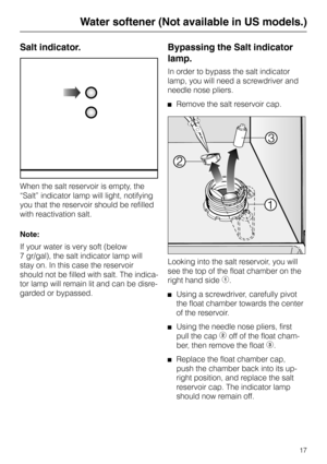 Page 17Salt indicator.
When the salt reservoir is empty, the
“Salt” indicator lamp will light, notifying
you that the reservoir should be refilled
with reactivation salt.
Note:
If your water is very soft (below 
7 gr/gal), the salt indicator lamp will
stay on. In this case the reservoir
should not be filled with salt. The indica-
tor lamp will remain lit and can be disre-
garded or bypassed.
Bypassing the Salt indicator
lamp.
In order to bypass the salt indicator
lamp, you will need a screwdriver and
needle...