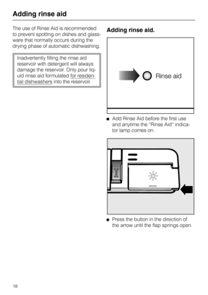 Page 18Adding rinse aid
The use of Rinse Aid is recommended
to prevent spotting on dishes and glass-
ware that normally occurs during the
drying phase of automatic dishwashing.
Inadvertently filling the rinse aid
reservoir with detergent will always
damage the reservoir. Only pour liq-
uid rinse aid formulated 
for residen-
tial dishwashers into the reservoir.
Adding rinse aid.
Add Rinse Aid before the first use
and anytime the “Rinse Aid” indica-
tor lamp comes on.
Press the button in the direction of
the...