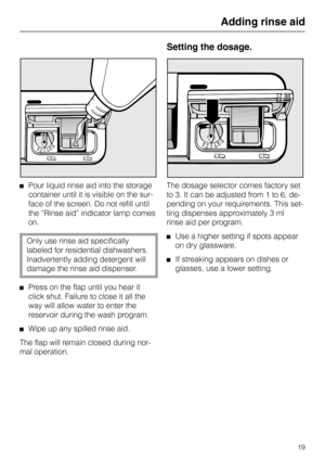 Page 19Pour liquid rinse aid into the storage
container until it is visible on the sur-
face of the screen. Do not refill until
the “Rinse aid” indicator lamp comes
on.
Only use rinse aid specifically
labeled for residential dishwashers.
Inadvertently adding detergent will
damage the rinse aid dispenser.
Press on the flap until you hear it
click shut. Failure to close it all the
way will allow water to enter the
reservoir during the wash program.
Wipe up any spilled rinse aid. 
The flap will remain closed...