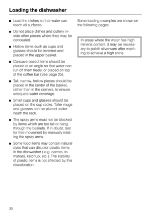 Page 20Loading the dishwasherLoad the dishes so that water can
reach all surfaces.
Do not place dishes and cutlery in-
side other pieces where they may be
concealed.
Hollow items such as cups and
glasses should be inverted and
placed in the upper basket.
Concave based items should be
placed at an angle so that water can
run off them freely, or placed on top
of the coffee bar (See page 25).
Tall, narrow, hollow pieces should be
placed in the center of the basket,
rather than in the corners, to ensure
adequate...