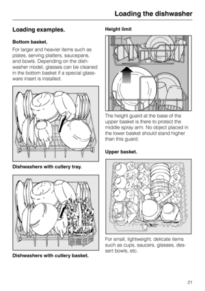 Page 21Loading examples.
Bottom basket.
For larger and heavier items such as
plates, serving platters, saucepans,
and bowls. Depending on the dish-
washer model, glasses can be cleaned
in the bottom basket if a special glass-
ware insert is installed.
Dishwashers with cutlery tray.
Dishwashers with cutlery basket.Height limit
The height guard at the base of the
upper basket is there to protect the
middle spray arm. No object placed in
the lower basket should stand higher
than this guard.
Upper basket.
For...