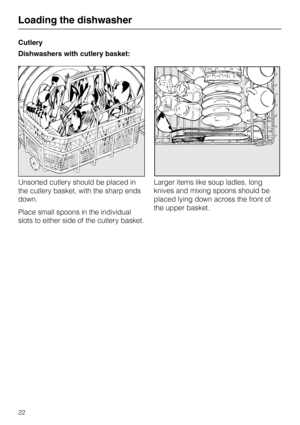 Page 22Cutlery
Dishwashers with cutlery basket:
Unsorted cutlery should be placed in
the cutlery basket, with the sharp ends
down.
Place small spoons in the individual
slots to either side of the cutlery basket.Larger items like soup ladles, long
knives and mixing spoons should be
placed lying down across the front of
the upper basket.
Loading the dishwasher
22 