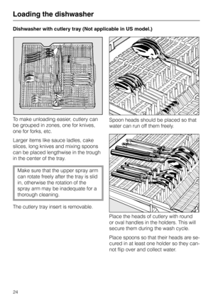 Page 24Dishwasher with cutlery tray (Not applicable in US model.)
To make unloading easier, cutlery can
be grouped in zones, one for knives,
one for forks, etc.
Larger items like sauce ladles, cake
slices, long knives and mixing spoons
can be placed lengthwise in the trough
in the center of the tray.
Make sure that the upper spray arm
can rotate freely after the tray is slid
in, otherwise the rotation of the
spray arm may be inadequate for a
thorough cleaning.
The cutlery tray insert is removable.Spoon heads...