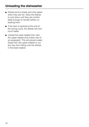 Page 34Unloading the dishwasherDishes tend to break and chip easier
when they are hot. Allow the dishes
to cool down until they are comfor-
table enough to handle before un-
loading them.
If the door is opened at the end of
the drying cycle, the dishes will cool
much faster.
Unload the lower basket first, then
the upper basket and cutlery tray (if
so equipped). This will prevent water
drops from the upper basket or cut-
lery tray from falling onto the dishes
in the lower basket.
Unloading the dishwasher
34 