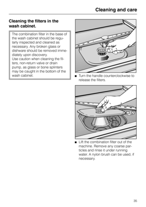 Page 35Cleaning and care
Cleaning the filters in the
wash cabinet.
The combination filter in the base of
the wash cabinet should be regu-
larly inspected and cleaned as
necessary. Any broken glass or
dishware should be removed imme-
diately upon discovery. 
Use caution when cleaning the fil-
ters, non-return valve or drain
pump, as glass or bone splinters
may be caught in the bottom of the
wash cabinet.
Turn the handle counterclockwise to
release the filters.
Lift the combination filter out of the
machine....