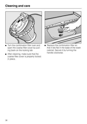 Page 36Turn the combination filter over and
open the coarse filter cover by pull-
ing back on the locking tab.
After cleaning, make sure that the
coarse filter cover is properly locked
in place.
Replace the combination filter so
that it lies flat in the base of the wash
cabinet. Secure it by turning the
handle clockwise.
Cleaning and care
36 